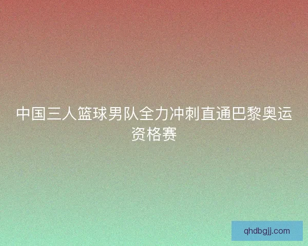 中国三人篮球男队全力冲刺直通巴黎奥运资格赛
