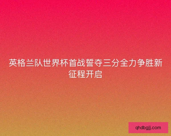 英格兰队世界杯首战誓夺三分全力争胜新征程开启