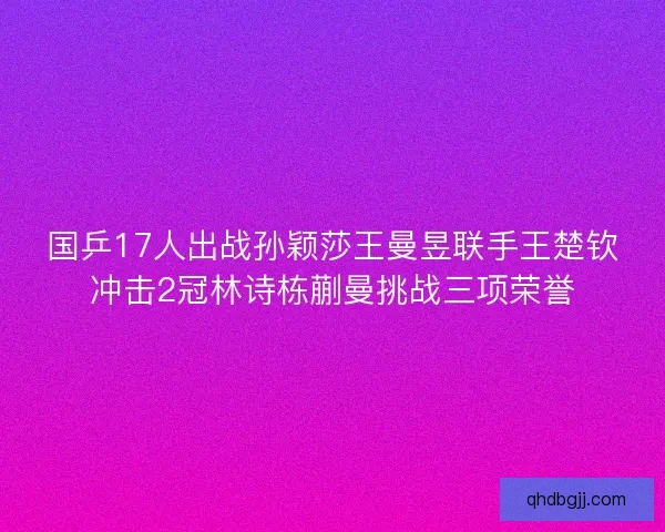 国乒17人出战孙颖莎王曼昱联手王楚钦冲击2冠林诗栋蒯曼挑战三项荣誉